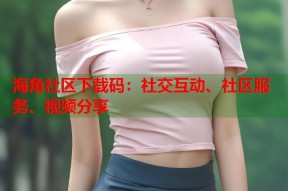 海角社区下载码：社交互动、社区服务、视频分享