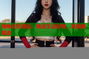 海角社区精品：精选生活好物，发现新潮流