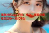 海角社区app下载：社交、视频分享、社区互动一站式平台