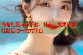 海角社区app下载：社交、视频分享、社区互动一站式平台