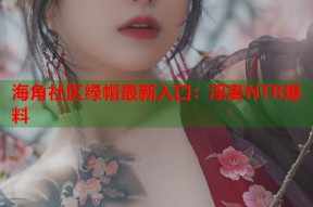 海角社区绿帽最新入口：淫妻NTR爆料
