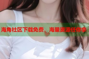 海角社区下载免费，海量资源任你拿