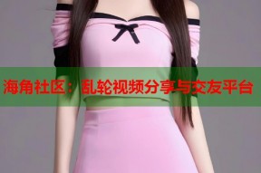 海角社区：乱轮视频分享与交友平台
