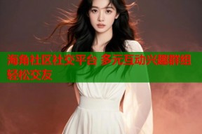 海角社区社交平台 多元互动兴趣群组轻松交友