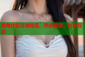 海角社区在线吃瓜，热点聚焦，社交互动