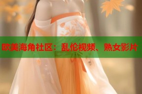欧美海角社区：乱伦视频、熟女影片