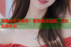 海角社区大事件：聚焦热点话题，社交互动平台