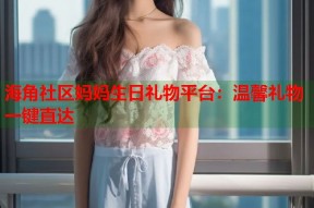 海角社区妈妈生日礼物平台：温馨礼物一键直达