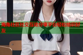 海角社区社交互动分享平台轻松结识好友