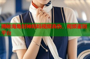 揭秘海角封神妈妈视频真伪，视频鉴别平台