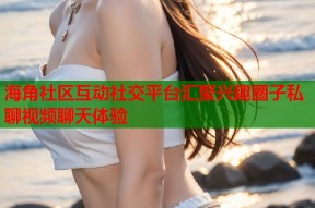 海角社区互动社交平台汇聚兴趣圈子私聊视频聊天体验