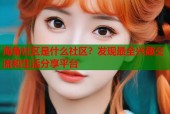 海角社区是什么社区？发现最全兴趣交流和生活分享平台