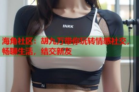 海角社区：胡九万带你玩转情感社交，畅聊生活，结交新友