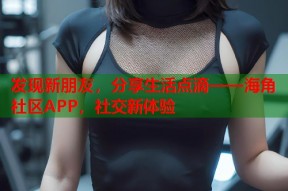 发现新朋友，分享生活点滴——海角社区APP，社交新体验