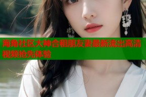 海角社区大神合租朋友妻最新流出高清视频抢先体验