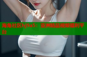 海角社区hj9a5：亚洲精品视频福利平台