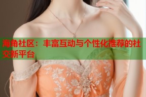 海角社区：丰富互动与个性化推荐的社交新平台