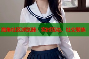 海角社区浏览器：实时互动、社交聚焦