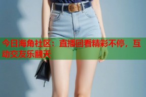 今日海角社区：直播回看精彩不停，互动交友乐翻天