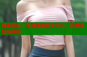 海角社区：全是演的社交平台，沉浸式互动体验