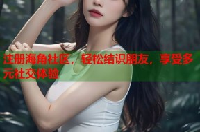注册海角社区，轻松结识朋友，享受多元社交体验
