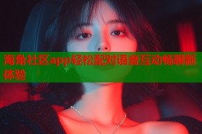 海角社区app轻松配对语音互动畅聊新体验