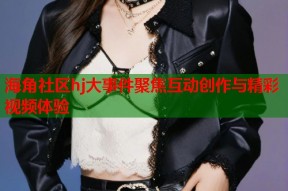 海角社区hj大事件聚焦互动创作与精彩视频体验