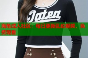 海角成人社区：每日更新乱伦视频，免费观看
