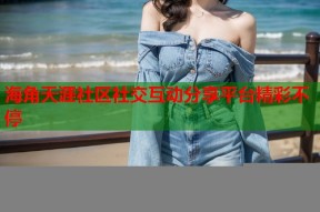 海角天涯社区社交互动分享平台精彩不停