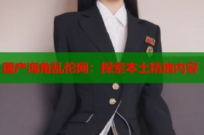 国产海角乱伦网：探索本土精选内容