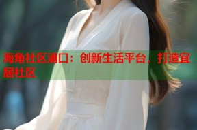 海角社区浦口：创新生活平台，打造宜居社区