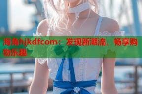 海角hjkdfcom：发现新潮流，畅享购物乐趣