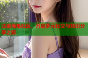 注册海角社区，开启多元社交与知识分享之旅