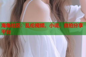 海角社区：乱伦视频、小说、自拍分享平台
