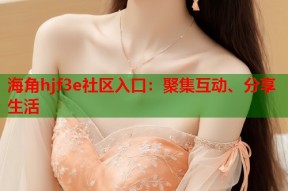 海角hjf3e社区入口：聚集互动、分享生活
