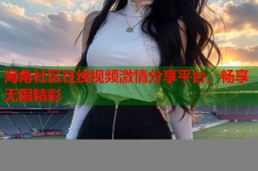 海角社区在线视频激情分享平台，畅享无限精彩