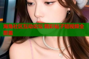 海角社区互动论坛 精彩帖子短视频全覆盖
