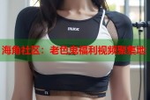 海角社区：老色鬼福利视频聚集地