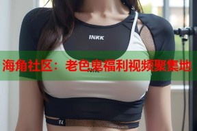 海角社区：老色鬼福利视频聚集地