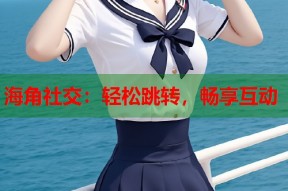 海角社交：轻松跳转，畅享互动