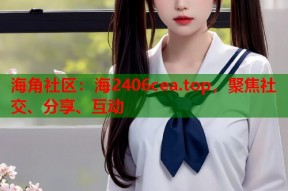 海角社区：海2406cea.top，聚焦社交、分享、互动