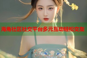 海角社区社交平台多元互动轻松交友