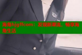 海角hjgffcom：发现新潮流，畅享海角生活