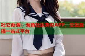 社交新潮：海角社区类似APP，交友直播一站式平台