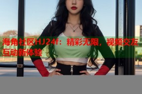 海角社区HJ24f：精彩无限，视频交友互动新体验