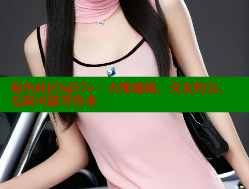 海角社区hj57e：火辣视频、交友约会，无限可能等你来 海角社区 第1张