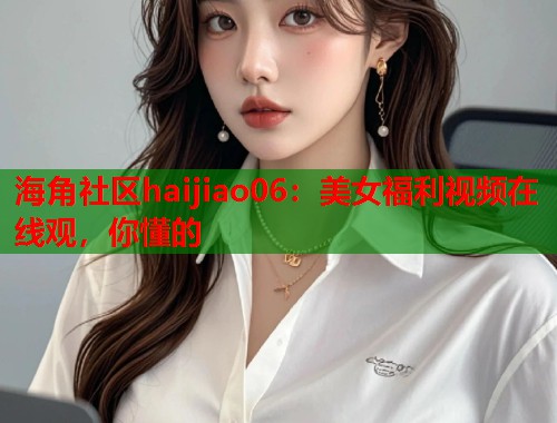海角社区haijiao06：美女福利视频在线观，你懂的  第1张