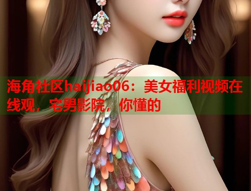 海角社区haijiao06：美女福利视频在线观，宅男影院，你懂的  第2张