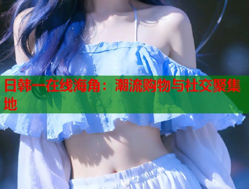 日韩一在线海角：潮流购物与社交聚集地  第1张