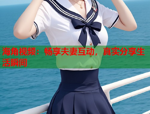 海角视频:畅享夫妻互动,真实分享生活瞬间 第2张 海角视频:畅享夫妻互动,真实分享生活瞬间 第2张